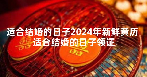 适合结婚的日子2024年新鲜黄历 适合结婚的日子领证